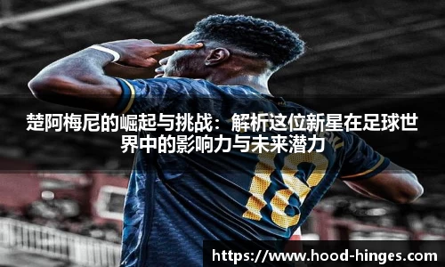 楚阿梅尼的崛起与挑战：解析这位新星在足球世界中的影响力与未来潜力