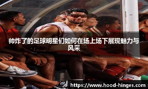 帅炸了的足球明星们如何在场上场下展现魅力与风采