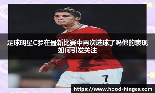 足球明星C罗在最新比赛中再次进球了吗他的表现如何引发关注