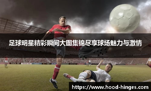 足球明星精彩瞬间大图集锦尽享球场魅力与激情