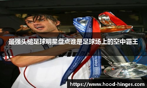最强头槌足球明星盘点谁是足球场上的空中霸王